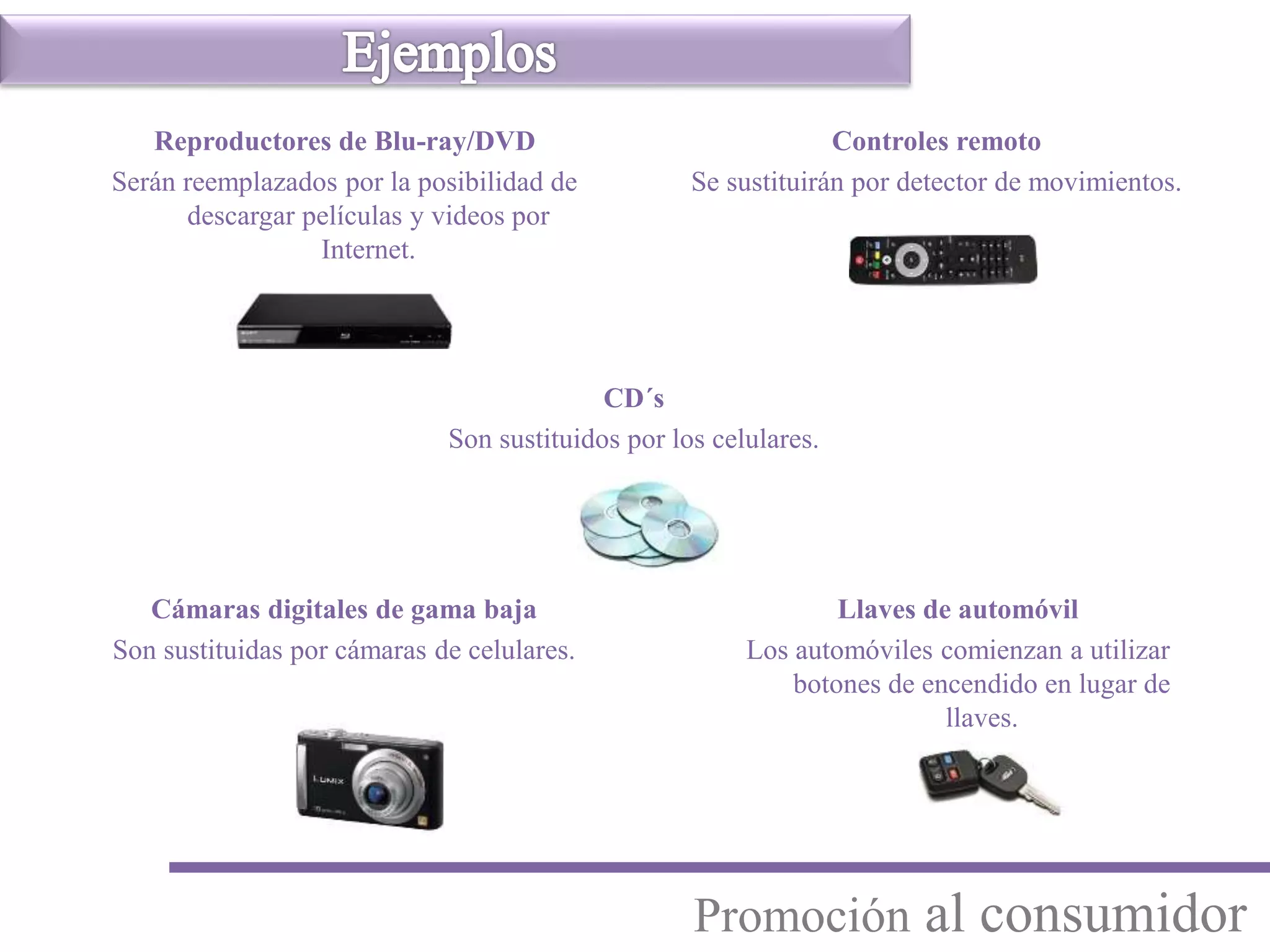 Llaves de automóvil
Los automóviles comienzan a utilizar
botones de encendido en lugar de
llaves.
Controles remoto
Se sustituirán por detector de movimientos.
Cámaras digitales de gama baja
Son sustituidas por cámaras de celulares.
CD´s
Son sustituidos por los celulares.
Reproductores de Blu-ray/DVD
Serán reemplazados por la posibilidad de
descargar películas y videos por
Internet.
Promoción al consumidor
 