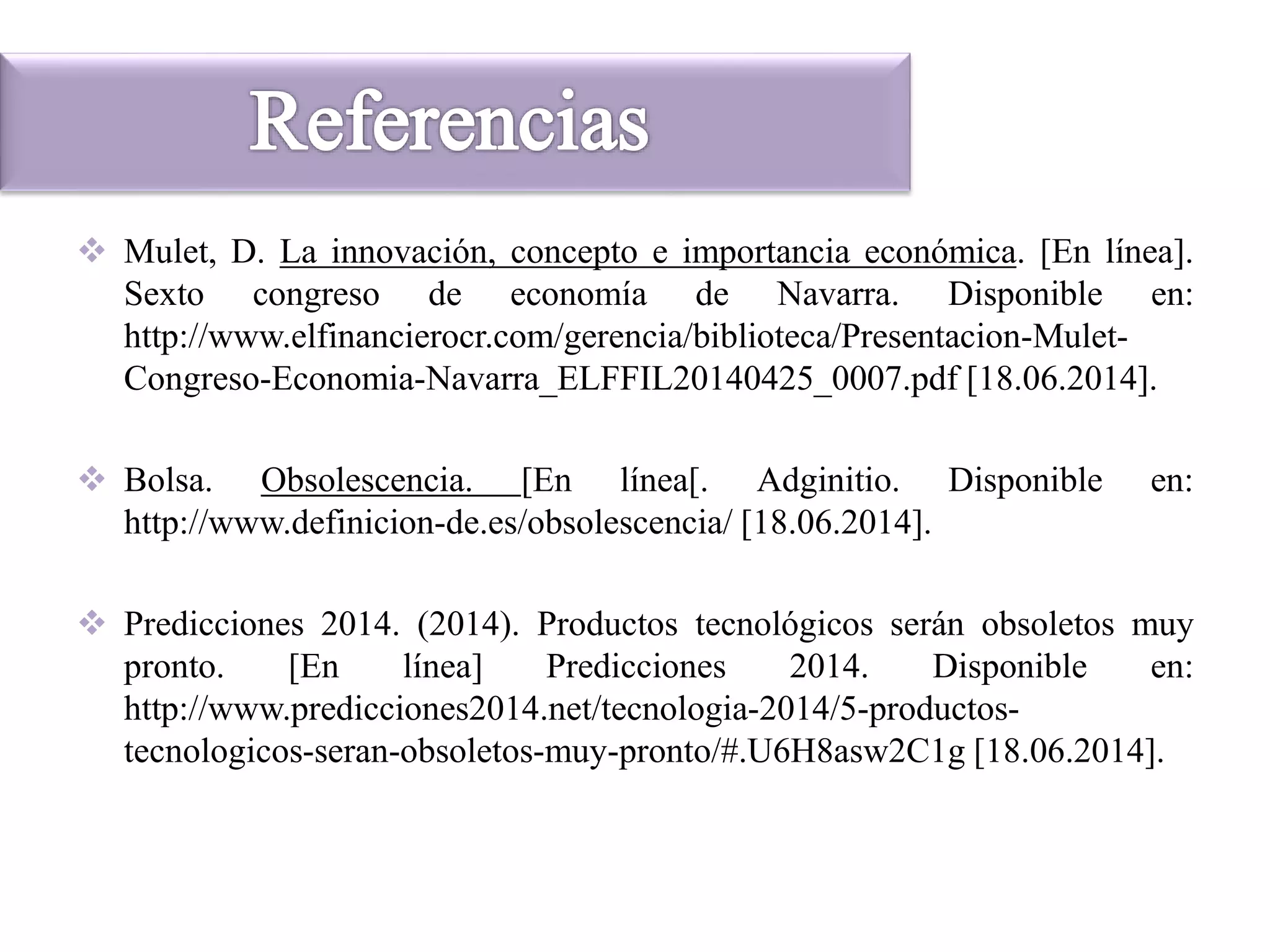  Mulet, D. La innovación, concepto e importancia económica. [En línea].
Sexto congreso de economía de Navarra. Disponible en:
http://www.elfinancierocr.com/gerencia/biblioteca/Presentacion-Mulet-
Congreso-Economia-Navarra_ELFFIL20140425_0007.pdf [18.06.2014].
 Bolsa. Obsolescencia. [En línea[. Adginitio. Disponible en:
http://www.definicion-de.es/obsolescencia/ [18.06.2014].
 Predicciones 2014. (2014). Productos tecnológicos serán obsoletos muy
pronto. [En línea] Predicciones 2014. Disponible en:
http://www.predicciones2014.net/tecnologia-2014/5-productos-
tecnologicos-seran-obsoletos-muy-pronto/#.U6H8asw2C1g [18.06.2014].
 
