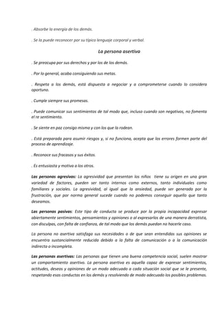 . Absorbe la energía de los demás.
. Se la puede reconocer por su típico lenguaje corporal y verbal.
La persona asertiva
. Se preocupa por sus derechos y por los de los demás.
. Por lo general, acaba consiguiendo sus metas.
. Respeta a los demás, está dispuesta a negociar y a comprometerse cuando lo considera
oportuno.
. Cumple siempre sus promesas.
. Puede comunicar sus sentimientos de tal modo que, incluso cuando son negativos, no fomenta
el re sentimiento.
. Se siente en paz consigo misma y con los que la rodean.
. Está preparada para asumir riesgos y, si no funciona, acepta que los errores formen parte del
proceso de aprendizaje.
. Reconoce sus fracasos y sus éxitos.
. Es entusiasta y motiva a los otros.
Las personas agresivas: La agresividad que presentan los niños tiene su origen en una gran
variedad de factores, pueden ser tanto internos como externos, tanto individuales como
familiares y sociales. La agresividad, al igual que la ansiedad, puede ser generada por la
frustración, que por norma general sucede cuando no podemos conseguir aquello que tanto
deseamos.
Las personas pasivas: Este tipo de conducta se produce por la propia incapacidad expresar
abiertamente sentimientos, pensamientos y opiniones o al expresarlos de una manera derrotista,
con disculpas, con falta de confianza, de tal modo que los demás puedan no hacerle caso.
La persona no asertiva satisfaga sus necesidades o de que sean entendidas sus opiniones se
encuentra sustancialmente reducida debido a la falta de comunicación o a la comunicación
indirecta o incompleta.
Las personas asertivas: Las personas que tienen una buena competencia social, suelen mostrar
un comportamiento asertivo. La persona asertiva es aquella capaz de expresar sentimientos,
actitudes, deseos y opiniones de un modo adecuado a cada situación social que se le presente,
respetando esas conductas en los demás y resolviendo de modo adecuado los posibles problemas.
 