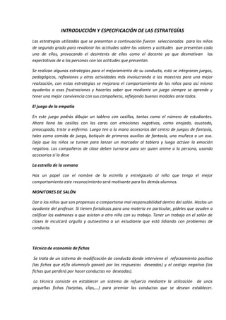 INTRODUCCIÓN Y ESPECIFICACIÓN DE LAS ESTRATEGÍAS
Las estrategias utilizadas que se presentan a continuación fueron seleccionadas para los niños
de segundo grado para revalorar las actitudes sobre los valores y actitudes que presentan cada
uno de ellos, provocando el desinterés de ellos como el docente ya que desmotivan las
expectativas de a las personas con las actitudes que presentan.
Se realizan algunas estrategias para el mejoramiento de su conducta, esto se integraran juegos,
pedagógicos, reflexiones y otras actividades más involucrando a los maestros para una mejor
realización, con estas estrategias se mejorara el comportamiento de los niños para así mismo
ayudarlos a esas frustraciones y hacerles saber que mediante un juego siempre se aprende y
tener una mejor convivencia con sus compañeros, reflejando buenos modales ante todos.
El juego de la empatía
En este juego podrás dibujar un tablero con casillas, tantas como el número de estudiantes.
Ahora llena las casillas con las caras con emociones negativas, como enojado, asustado,
preocupado, triste o enfermo. Luego ten a la mano accesorios del centro de juegos de fantasía,
tales como comida de juego, botiquín de primeros auxilios de fantasía, una muñeca o un oso.
Deja que los niños se turnen para lanzar un marcador al tablero y luego actúen la emoción
negativa. Los compañeros de clase deben turnarse para ser quien anime a la persona, usando
accesorios si lo dese
La estrella de la semana
Has un papel con el nombre de la estrella y entrégaselo al niño que tenga el mejor
comportamiento este reconocimiento será motivante para los demás alumnos.
MONITORES DE SALÓN
Dar a los niños que son propensos a comportarse mal responsabilidad dentro del salón. Hazlos un
ayudante del profesor. Si tienen fortalezas para una materia en particular, pídeles que ayuden a
calificar los exámenes o que asistan a otro niño con su trabajo. Tener un trabajo en el salón de
clases le inculcará orgullo y autoestima a un estudiante que está lidiando con problemas de
conducta.
Técnica de economía de fichas
Se trata de un sistema de modificación de conducta donde interviene el reforzamiento positivo
(las fichas que el/la alumno/a ganará por las respuestas deseadas) y el castigo negativo (las
fichas que perderá por hacer conductas no deseadas).
La técnica consiste en establecer un sistema de refuerzo mediante la utilización de unas
pequeñas fichas (tarjetas, clips,...) para premiar las conductas que se desean establecer.
 