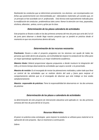 Realizando las conductas que se determinen previamente. Los alumnos son recompensados con
fichas que posteriormente son intercambiadas por reforzadores materiales y/o sociales que, en
un principio se han acordado con el profesorado. Esta técnica está especialmente indicada para
la modificación de conductas problemáticas tales como: llamar la atención con risas, payasadas,
etcétera; alborotar; peleas; correr y gritar por la clase.
Determinación de los plazos calendario de actividades
Este proyecto se llevara a cabo en las dos primeras semanas del mes de junio que sería del 2 al 13
de junio para observar a donde llega nuestro proyecto que se pondrá en práctica desde el
momento en que nos encontremos dentro del aula.
Determinación de los recursos necesarios
Practicante: llevara a cabo el proyecto programa con los alumnos con ayuda de todas las
personas que están dentro de proyecto, con la finalidad de mejorar la conducta de los niños para
un mejor aprendizaje significativo y un mejor rendimiento académico.
Maestro titular: Deberá proporcionar algunas propuestas a donde involucre la integración del
niño y al mismo tiempo observando las actividades que vayan a acorde a lo presentado.
Maestro de revisión: Es el encargado de revisar las planeaciones realizadas y sobre todo que lleve
un control de las actividades que se realizan dentro del aula y fuera para mejorar el
comportamiento además que es el encargado de observar que este trabajo se leve acabo
satisfactoriamente.
Maestro responsable de prácticas: Tiene la responsabilidad de observarnos en las dos semanas
de práctica
Determinación de los plazos o calendario de actividades
La determinación de este proyecto de intervención educativa será aplicada en las dos primeras
semanas del mes de junio del 02 al 13 junio.
Recursos Materiales:
Al poner en práctica estas estrategias para mejorar la conducta se utilizara poco material en la
aplicación de este proyecto. Que se mostraran a continuación.
Sobres
 