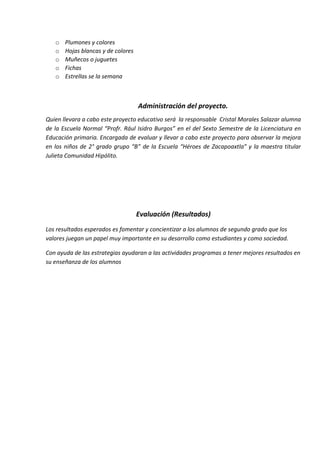 o Plumones y colores
o Hojas blancas y de colores
o Muñecos o juguetes
o Fichas
o Estrellas se la semana
Administración del proyecto.
Quien llevara a cabo este proyecto educativo será la responsable Cristal Morales Salazar alumna
de la Escuela Normal “Profr. Rául Isidro Burgos” en el del Sexto Semestre de la Licenciatura en
Educación primaria. Encargada de evaluar y llevar a cabo este proyecto para observar la mejora
en los niños de 2° grado grupo “B” de la Escuela “Héroes de Zacapoaxtla” y la maestra titular
Julieta Comunidad Hipólito.
Evaluación (Resultados)
Los resultados esperados es fomentar y concientizar a los alumnos de segundo grado que los
valores juegan un papel muy importante en su desarrollo como estudiantes y como sociedad.
Con ayuda de las estrategias ayudaran a las actividades programas a tener mejores resultados en
su enseñanza de los alumnos
 