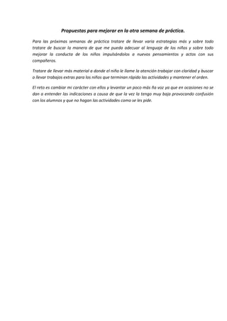 Propuestas para mejorar en la otra semana de práctica.
Para las próximas semanas de práctica tratare de llevar varia estrategias más y sobre todo
tratare de buscar la manera de que me pueda adecuar al lenguaje de los niños y sobre todo
mejorar la conducta de los niños impulsándolos a nuevos pensamientos y actos con sus
compañeros.
Tratare de llevar más material a donde el niño le llame la atención trabajar con claridad y buscar
o llevar trabajos extras para los niños que terminan rápido las actividades y mantener el orden.
El reto es cambiar mi carácter con ellos y levantar un poco más ña voz ya que en ocasiones no se
dan a entender las indicaciones a causa de que la vez la tengo muy baja provocando confusión
con los alumnos y que no hagan las actividades como se les pide.
 