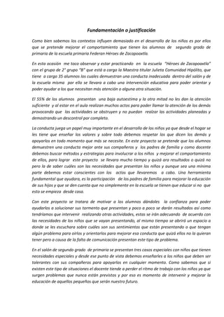 Fundamentación o justificación
Como bien sabemos los contextos influyen demasiado en el desarrollo de los niños es por ellos
que se pretende mejorar el comportamiento que tienen los alumnos de segundo grado de
primaria de la escuela primaria Federan Héroes de Zacapoaxtla.
En esta ocasión me toco observar y estar practicando en la escuela “Héroes de Zacapoaxtla”
con el grupo de 2° grupo “B” que está a cargo la Maestra titular Julieta Comunidad Hipólito, que
tiene a cargo 35 alumnos los cuales demuestran una conducta inadecuada dentro del salón y de
la escuela misma por ello se llevara a cabo una intervención educativa para poder orientar y
poder ayudar a los que necesitan más atención o alguna otra situación.
El 55% de los alumnos presentan una baja autoestima y la otra mitad no les dan la atención
suficiente y al estar en el aula realizan muchos actos para poder llamar la atención de los demás
provocando que las actividades se obstruyen y no puedan realzar las actividades planeadas y
demostrando un descontrol por completo.
La conducta juega un papel muy importante en el desarrollo de los niños ya que desde el hogar se
les tiene que enseñar los valores y sobre todo debemos respetar los que dicen los demás y
apoyarlos en todo momento que más se necesite. En este proyecto se pretende que los alumnos
demuestren una conducta mejor ante sus compañeros y los padres de familia y como docente
debemos buscar métodos y estrategias para involucrar a los niños y mejorar el comportamiento
de ellos, para lograr este proyecto se llevara mucho tiempo y quizá ara resultados o quizá no
pero la de saber cuáles son las necesidades que presentan los niños y aunque sea una mínima
parte debemos estar conscientes con los actos que llevaremos a cabo. Una herramienta
fundamental que ayudara, es la participación de los padres de familia para mejorar la educación
de sus hijos y que se den cuenta que no simplemente en la escuela se tienen que educar si no que
esto se empieza desde casa.
Con este proyecto se tratara de motivar a los alumnos dándoles la confianza para poder
ayudarlos a solucionar sus tormento que presentan y poco a poco se darán resultados así como
tendríamos que intervenir realizando otras actividades, estas se irán adecuando de acuerdo con
las necesidades de los niños que se vayan presentando, al mismo tiempo se abrirá un espacio a
donde se les escuchara sobre cuáles son sus sentimientos que están presentando o que tengan
algún problema para oírlos y orientarlos para mejorar esa conducta que quizá ellos no la quieran
tener pero a causa de la falta de comunicación presentan este tipo de problema.
En el salón de segundo grado de primaria se presentan tres casos especiales con niños que tienen
necesidades especiales y desde ese punto de vista debemos enseñarles a los niños que deben ser
tolerantes con sus compañeros para apoyarlos en cualquier momento. Como sabemos que si
existen este tipo de situaciones el docente tiende a perder el ritmo de trabajo con los niños ya que
surgen problemas que nunca están previstos y por eso es momento de intervenir y mejorar la
educación de aquellos pequeños que serán nuestro futuro.
 