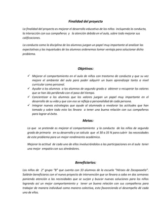 Finalidad del proyecto
La finalidad del proyecto es mejorar el desarrollo educativo de los niños incluyendo la conducta,
la interacción con sus compañeros y la atención debida en el aula, sobre todo mejorar sus
calificaciones.
La conducta como la disciplina de los alumnos juegan un papel muy importante al analizar las
expectativas y las inquietudes de los alumnos ordenemos tomar ventaja para solucionar dicho
problema.
Objetivos:
 Mejorar el comportamiento en el aula de niños con trastorno de conducta y que su vez
mejore el ambiente del aula para poder adquirir un buen aprendizaje tanto a nivel
curricular como personal.
 Ayudar a los alumnos a los alumnos de segundo grado a obtener o recuperar los valores
que se han ido perdiendo con el paso del tiempo.
 Concientizar a los alumnos que los valores juegan un papel muy importante en el
desarrollo de su vida y que con eso se refleja a personalidad de cada persona.
 Integrar nuevas estrategias que ayude al alumnado a revalorar las actitudes que han
tomado y sobre todo esto los llevara a tener una buena relación con sus compañeros
para lograr al éxito.
Metas:
Lo que se pretende es mejorar el comportamiento y la conducta de los niños de segundo
grado de primaria en su desarrollo y se calcula que el 30 a 35 % para cubrir las necesidades
de este problema para un mejor rendimiento académico.
Mejorar la actitud de cada uno de ellos involucrándolos a las participaciones en el aula tener
una mejor empatía con sus alrededores.
Beneficiarios:
Los niños de 2° grupo “B” que cuenta con 33 alumnos de la escuela “Héroes de Zacapoaxtla”.
Saldrán beneficiaros con el nuevo proyecto de intervención que se llevara a cabo en dos semanas
poniendo atención a las necesidades que se surjan y buscar nuevas soluciones para los niños
logrando así un mejor comportamiento y tener un buena relación con sus compañeros para
trabajar de manera individual como manera colectiva, esto favoreciendo el desempeño dé cada
uno de ellos.
 