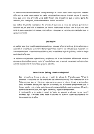 La maestra titular también tendrá un mejor manejo de control y una buena capacidad ante los
niños de ese grupo para obtener un mejor rendimiento escolar no dejando así que la maestra
tiene que segur este proyecto para poder lograr este proyecto ya que se asignó para dos
semanas pero si se siguen practicando tendrán buenos resultados.
Los padres de familia reconocerán los errores de sus hijos a causa de ejemplo que les han
brindado es por ellos que al observar las buenas intenciones de cada uno de sus hijos ellos
tendrán que ayudar tanto a los que emprendimos este proyecto como la maestra titular para su
aprovechamiento.
Productos
Al realizar esta intervención educativa podremos observar el mejoramiento de los alumnos en
cuestión de su conducta y al mismo tiempo podremos observar las actitudes que muestran con
sus compañeros en su desarrollo académico, pero no debemos bajar la guardia y tener un mejor
control ante el grupo.
Se realizara con personal especializado y preparado con estas situaciones además que nosotros
como practicantes buscaremos material especializado para actuar de manera correcta con ellos,
además buscaremos la manera de apoyar a los niños.
Localización física y cobertura espacial
Este proyecto se llevara a cabo en el salón de clases del 2° grado grupo “B” de la
primaria. Se vinculara con las asignaturas de Formación Cívica y Ética y Exploración de la
Naturaleza ya que se relacionan algunos temas, pero al mismo tiempo se propondrán
otras actividades extras para reforzar los valores y las actividades programadas que se
llevara a cabo, esto incluirá todas las estrategias y actividades programadas en diferentes
espacios de la institución para lograr las metas y objetivos programados.
A continuación se presenta el croquis del salón de segundo grado que cuenta con 25
alumnos. Aquí se muestra como están distribuidos los alumnos y como es el espacio que
tienen cada uno de ellos.
 