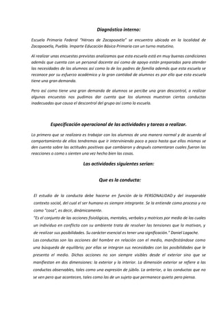 Diagnóstico interno:
Escuela Primaria Federal “Héroes de Zacapoaxtla” se encuentra ubicada en la localidad de
Zacapoaxtla, Puebla. Imparte Educación Básica Primaria con un turno matutino.
Al realizar unas encuestas previstas analizamos que esta escuela está en muy buenas condiciones
además que cuenta con un personal docente así como de apoyo están preparados para atender
las necesidades de los alumnos así como la de los padres de familia además que esta escuela se
reconoce por su esfuerzo académico y la gran cantidad de alumnos es por ello que esta escuela
tiene una gran demanda.
Pero así como tiene una gran demanda de alumnos se percibe una gran descontrol, a realizar
algunas encuestas nos pudimos dar cuenta que los alumnos muestran ciertas conductas
inadecuadas que causa el descontrol del grupo así como la escuela.
Especificación operacional de las actividades y tareas a realizar.
Lo primero que se realizara es trabajar con los alumnos de una manera normal y de acuerdo al
comportamiento de ellos tendremos que ir interviniendo poco a poco hasta que ellos mismos se
den cuenta sobre las actitudes positivas que cambiaron y después comentaran cuales fueron las
reacciones o como s sienten una vez hecho bien las cosas.
Las actividades siguientes serian:
Que es la conducta:
El estudio de la conducta debe hacerse en función de la PERSONALIDAD y del inseparable
contexto social, del cual el ser humano es siempre integrante. Se la entiende como proceso y no
como "cosa", es decir, dinámicamente.
"Es el conjunto de las acciones fisiológicas, mentales, verbales y motrices por medio de las cuales
un individuo en conflicto con su ambiente trata de resolver las tensiones que lo motivan, y
de realizar sus posibilidades. Su carácter esencial es tener una significación." Daniel Lagache.
Las conductas son las acciones del hombre en relación con el medio, manifestándose como
una búsqueda de equilibrio; por ellas se integran sus necesidades con las posibilidades que le
presenta el medio. Dichas acciones no son siempre visibles desde el exterior sino que se
manifiestan en dos dimensiones: la exterior y la interior. La dimensión exterior se refiere a las
conductas observables, tales como una expresión de júbilo. La anterior, a las conductas que no
se ven pero que acontecen, tales como las de un sujeto que permanece quieto pero piensa.
 