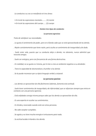 La conducta a su vez se manifiesta en tres áreas:
• En la de las expresiones mentales……… (1) mente
• En la de las expresiones del cuerpo…… (2) cuerpo
Existen tres tipos de conducta:
La persona agresiva:
Trata de satisfacer sus necesidades.
. Le gusta el sentimiento de poder, pero en el fondo sabe que se está aprovechando de los demás.
. Repite constantemente que tiene razón, pero oculta un sentimiento de inseguridad y de duda.
. Suele estar sola, puesto que su conducta aleja a demás; no obstante, nunca admitirá que
necesita amigos.
. Suele ser enérgica, pero con frecuencia de una forma destructiva.
. En realidad, no se gusta a sí misma, por lo tan o crea un ambiente negativo a su alrededor.
. Tiene la capacidad de desmoralizar y humillar a los demás
. Se la puede reconocer por su típico lenguaje verbal y corporal.
La persona pasiva:
. Los demás se aprovechan de ella fácilmente (además, fomenta esta actitud).
. Suele tener sentimientos de inseguridad y de inferioridad, que se refuerzan siempre que entra en
contacto con una persona agresiva.
. Está enfadada consigo misma porque sabe que los demás se aprovechan de ella.
. Es una experta en ocultar sus sentimientos.
. Es tímida y reservada cuando está con otras personas.
. No sabe aceptar cumplidos.
. Se agota y no tiene mucha energía ni entusiasmo para nada.
. Su actitud acaba irritando a los demás.
 