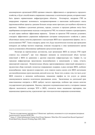 15
некоммерческих организаций (ННО) призвано повысить эффективность и прозрачность городского
хозяйства, и будет способствовать сокращению социальных и политических рисков, которыми может
быть чревата «приватизация» инфраструктурных объектов. В-четвертых, внедрение ГЧП на
микроуровне открывает возможность экспериментирования и накопления необходимого опыта
(крупномасштабные проекты с рисками больших потерь менее пригодны для подобного обучения на
практике). Вдобавок в различных регионах, городах, сельских и городских районах могут быть
апробированы альтернативные подходы и инструменты ГЧП, что позволит выявить и распространить
по всей стране наиболее эффективные варианты. Лучшие из проектов ГЧП позволят установить
стандарты эффективного управления выбранными секторами коммунального хозяйства и давать
объективную оценку качества управления и эксплуатации ЖКХ как в традиционных формах, так и с
использованием ГЧП23
. Такие стандарты, кроме того, будут исключительно полезны при проведении
конкурсов для выбора частного оператора, позволяя государству в лице муниципального органа
власти устанавливать обоснованные требования к результатам проекта.
Несмотря на перечисленные достоинства, идея организации ЖКХ на началах ГЧП порой
ставится под сомнение24
, при этом обращают внимание на незначительный объем частных
инвестиций в ЖКХ по сравнению с другими отраслями инфраструктуры (см. График 2), где
городская инфраструктура представлена водоснабжением и канализацией, а также, отчасти,
транспортной отраслью). Незначительные объемы зарегистрированных инвестиций связываются с
трудностями сбора платежей, полностью покрывающих издержки, в ряде секторов ЖКХ, особенно
водоснабжении; такие трудности возрастают, если ставится задача сделать сети ЖКХ доступными
для малообеспеченных групп населения, жителей села и пр. Более того, в связи с тем, что часть услуг
ЖКХ относится к жизненно необходимым, повышение тарифов на эти услуги до уровня
самоокупаемости является политически рискованным делом. Заключенные на длительный срок
инвестиционные контракты в ЖКХ требуют частого пересмотра, особенно при низком качестве
государственного регулирования. Наконец, городские и муниципальные власти, с которыми главным
образом заключаются договоры ЧГП в ЖКХ, считаются менее надежными партнерами, чем
национальные правительства, и располагают при этом недостаточно широкими полномочиями.
23
Частно-государственное партнерство в Узбекистане: проблемы, возможности и пути внедрения (материалы
Аналитического доклада №2007/06).
24
Annez, P. Urban Infrastructure Finance from Private Operators: What Have We Learned from Recent Experience?
World Bank Policy Research Working Paper 4045, 2006.
 