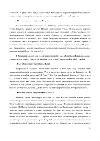 23
составляет 2-3 суток в месяц или до 36 суток в год. Как следствие неудовлетворительного состояния
насосных агрегатов, аварий, изношенности в настоящее время работает 2 из 7 агрегатов.
3. Насосная станция перекачки Ровустон
Насосная станция Ровустон построена в 1989 году. Обеспечивает водой сельские населенные
пункты Ровустон, Ирвадон, частично Шишаки Наманганского тумана. В зоне влияния насосной
станции находятся 3 сельских населенных пункта, в которых проживают 15,2 тыс. чел. Кроме того
насосная станция обеспечивает водой котельную «Дустлик-1», 7 объектов социального значения
(школы, детские сады, больницы, СВП и прочие бюджетные организации) и 18 прочих объектов. Из-
за истечения срока эксплуатации и годности существующих агрегатов средний перебой в
обеспечении водой населения и социальных объектов составляет 1 сутки в месяц или до 12 суток в
год. Как следствие неудовлетворительного состояния насосных агрегатов, аварий, изношенности в
настоящее время работает 1 агрегат из 2-х.
II. Верхняя (северная) зона обеспечивается водой от водозабора Кизил Рават, и насосных
станций перекачки Пахталиккуль, Оромгох, Мингчинар, Гирвансай, Кукумбой, Нуробод.
1. Водозаборное сооружение Кизил Рават
Поверхностный водозабор Кизил Рават построен в 1997 году, вода подаѐтся через
магистральный водовод протяженностью 37 км в насосную станцию перекачки Пахталиккуль. В
зоне влияния водозабора находятся СНП Ровот, Уйчи, Ёркургон, Ёркатай, Бирлашган, Унхаят, часть
СНП Гайрат и Машад Уйчинского района, райцентр Чартак, СНП Короскон, Ойкирон, Мучум
Чартакского района, СНП Ровут, Дулди Янгикурганского района, в которых проживают 97,5 тыс. чел.
Кроме того в зоне влияния водозаборного сооружения находятся 68 объектов социального значения
(школы, детские сады, больницы, СВП и прочие бюджетные организации) и 189 прочих объектов.
2. Насосная станция перекачки Пахталиккуль
Насосная станция Пахталиккуль построена 1987 году. Насосная станция является главной
станцией перекачки воды поступающей от водозабора Кизил Рават в насосные станции перекачки
Оромгох и Кукумбой, которые находятся в северной части города. В зоне влияния насосной станции
находятся СНП Ровут, Дулди Янгикурганского района, Шербулак Наманганского района, а так же 18
махаллей города Намангана, в которых проживают 94,4 тыс. чел. Кроме того, насосная станция
обеспечивает водой 7 объектов социального значения (школы, детские сады, больницы, СВП и
прочие бюджетные организации) и 128 прочих объектов. Из-за истечения срока эксплуатации и
годности существующих агрегатов средний перебой в обеспечении водой населения и социальных
объектов составляет 2-3 суток в месяц или до 36 суток в год. Как следствие неудовлетворительного
 