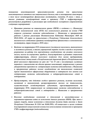 28
повышения инвестиционной привлекательности региона для привлечения
инвестиционного капитала как национального бизнеса, так и иностранных инвесторов,
в том числе международных финансовых институтов, очевидна. В связи с этим, а
также учитывая международный опыт и практику ГЧП в инфраструктуре,
рекомендуется разработка и реализация при необходимом экспертном сопровождении
следующих мероприятий:
 Принятие решения на национальном уровне (ПКМ) о создании в г. Намангане
особой экономической зоны (ОЭЗ) для комплексного решения на основе ГЧП
вопросов улучшения системы водоснабжения г. Намангана и приграничных
районов в рамках реализации Постановления Кабинета Министров №40 от
09.03.2010г. «О мерах по привлечению в Республику Узбекистан безвозмездного
технического содействия (грантов) международных финансовых и экономических
институтов, стран доноров в 2010 году»;
 Введение на территории ОЭЗ специального (льготного) налогового, таможенного
и валютного режима, а также упрощенный порядок въезда и выезда и получения
разрешения на работу для нерезидентов; освобождение от уплаты земельного
налога, налога на имущество, прибыль, благоустройство и развитие социальной
инфраструктуры, единого налогового платежа (для малых предприятий),
обязательных отчислений в Республиканский дорожный фонд и Республиканский
фонд школьного образования на срок от 7 до 15 лет с последующим льготным
периодом в зависимости от объема прямых инвестиций, направляемых в рамках
утвержденных проектов на модернизацию системы водоснабжения г. Намангана
и приграничных районов; полное освобождение от таможенных платежей
(кроме таможенного оформления) оборудования и материалов для замены или
модернизации системы водоснабжения и водораспределительных сетей и
водопроводов;
 Предусмотреть, что действие особого правового режима, включая налоговый,
валютный и таможенный, распространяется только на деятельность,
осуществляемую хозяйствующими субъектами, зарегистрированными на
территории ОЭЗ, направленную на модернизации системы водоснабжения и
водораспределительных сетей и водопроводов г. Намангана и приграничных
районов;
 Внесение необходимых изменений и дополнений в законодательные и
нормативно-правовые акты во исполнение данного решения (ПКМ). При этом в
первую очередь, такие изменения и дополнения должны быть внесены в Закон
Республики Узбекистан № 110-I от 30.08.1995г. «О концессиях» в целях создания
благоприятной концессионной основы для использования механизмов и принципов
ГЧП в инфраструктуре (водоснабжении).
 