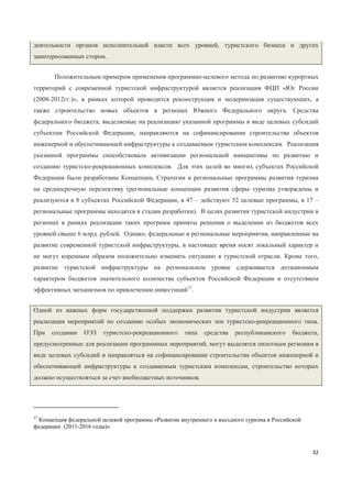 32
деятельности органов исполнительной власти всех уровней, туристского бизнеса и других
заинтересованных сторон.
Положительным примером применения программно-целевого метода по развитию курортных
территорий с современной туристской инфраструктурой является реализация ФЦП «Юг России
(2008-2012гг.)», в рамках которой проводится реконструкция и модернизация существующих, а
также строительство новых объектов в регионах Южного Федерального округа. Средства
федерального бюджета, выделяемые на реализацию указанной программы в виде целевых субсидий
субъектам Российской Федерации, направляются на софинансирование строительства объектов
инженерной и обеспечивающей инфраструктуры к создаваемым туристским комплексам. Реализация
указанной программы способствовала активизации региональной инициативы по развитию и
созданию туристско-рекреационных комплексов. Для этих целей во многих субъектах Российской
Федерации были разработаны Концепции, Стратегии и региональные программы развития туризма
на среднесрочную перспективу (региональные концепции развития сферы туризма утверждены и
реализуются в 8 субъектах Российской Федерации, в 47 – действуют 52 целевые программы, в 17 –
региональные программы находятся в стадии разработки). В целях развития туристской индустрии в
регионах в рамках реализации таких программ приняты решения о выделении из бюджетов всех
уровней свыше 6 млрд. рублей. Однако, федеральные и региональные мероприятия, направленные на
развитие современной туристской инфраструктуры, в настоящее время носят локальный характер и
не могут коренным образом положительно изменить ситуацию в туристской отрасли. Кроме того,
развитие туристской инфраструктуры на региональном уровне сдерживается дотационным
характером бюджетов значительного количества субъектов Российской Федерации и отсутствием
эффективных механизмов по привлечению инвестиций37
.
Одной из важных форм государственной поддержки развития туристской индустрии является
реализация мероприятий по созданию особых экономических зон туристско-рекреационного типа.
При создании ОЭЗ туристско-рекреационного типа средства республиканского бюджета,
предусмотренные для реализации программных мероприятий, могут выделятся пилотным регионам в
виде целевых субсидий и направляться на софинансирование строительства объектов инженерной и
обеспечивающей инфраструктуры к создаваемым туристским комплексам, строительство которых
должно осуществляться за счет внебюджетных источников.
37
Концепция федеральной целевой программы «Развитие внутреннего и въездного туризма в Российской
федерации (2011-2016 годы)»
 