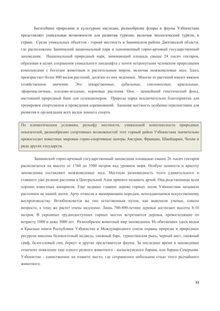33
Богатейшее природное и культурное наследие, разнообразие флоры и фауны Узбекистана
представляет уникальные возможности для развития туризма, включая экологический туризм, в
стране. Среди уникальных объектов - горная местность в Зааминском районе Джизакской области,
где расположены Зааминский национальный парк и одноименный горно-арчовый государственный
заповедник. Национальный природный парк, занимающий площадь свыше 24 тысяч гектаров,
образован в целях сохранения уникального ландшафта с почти нетронутыми человеком природными
комплексами с богатым животным и растительным миром, включая можжевеловые леса. Здесь
произрастает более 800 видов растений, десятки из них эндемики. Многие из растений имеют важное
хозяйственное значение. Это лекарственные, дубильные, смолоносные, красильные,
эфиромасличные, плодово-ягодные, кормовые растения. Они - ценнейший генетический фонд,
настоящий природный банк для селекционеров. Природа парка исключительно благоприятна для
тренировок спортсменов и проведения соревнований. Здешняя местность особенно перспективна для
развития и организации всех видов зимнего спорта.
По климатическим условиям, рельефу местности, уникальной комплексности природных
показателей, разнообразию спортивных возможностей этот горный район Узбекистана значительно
превосходит известные мировые горно-спортивные центры Австрии, Франции, Швейцарии, Чехии и
ряда других государств.
Зааминский горно-арчовый государственный заповедник площадью свыше 26 тысяч гектаров
располагается на высоте от 1760 до 3500 метров над уровнем моря. Особую ценность и красоту
заповедника составляют можжевеловые леса. Местную разновидность этого удивительного и
ставшего уже редким растения в Центральной Азии принято называть арчой. Она родственница всем
хорошо известных кипарисов. Еще недавно главное дерево горных лесов Узбекистана называли
растением не нашей эпохи. Арчу отнесли к вымирающим породам, неподдающимся искусственному
воспроизводству. Возобновляется же оно естественным путем, как выяснили ученые, совсем
непросто, к тому же растет очень медленно. Лишь 700-800-летние деревья достигают высоты 8-10
метров. В укромных труднодоступных горных местах встречаются деревья, превосходящие по
возрасту 1000 и даже 3000 лет. Разнообразен животный мир заповедника. Из обитающих здесь видов
в Красные книги Республики Узбекистан и Международного союза охраны природы и природных
ресурсов внесены белокоготный медведь, снежный барс, туркестанская рысь, черный аист, снежный
гриф, белоголовый сип, беркут и другие представители фауны. За последнее время в заповеднике
отмечено появление еще одного редкого животного - кызылкумского барана, или барана Северцова.
Узбекистан - единственное на планете место, где сохранилось небольшое стадо этого редчайшего
животного.
 