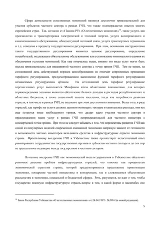 5
Сфера деятельности естественных монополий является достаточно привлекательной для
участия субъектов частного сектора в рамках ГЧП, что также подтверждается опытом многих
европейских стран. Так, согласно ст.4 Закона РУз «О естественных монополях»10
, такие услуги, как
производство и транспортировка электрической и тепловой энергии, услуги водопроводного и
канализационного обслуживания, общедоступной почтовой связи, услуги транспортных терминалов
и т.д. отнесены к предмету государственного регулирования. При этом, основными инструментами
такого государственного регулирования являются ценовое регулирование, определение
потребителей, подлежащих обязательному обслуживанию или установление минимального уровня их
обеспечения услугами монополий. Как уже отмечалось выше, именно эти виды услуг могут быть
весьма привлекательны для предприятий частного сектора с точки зрения ГЧП. Тем не менее, на
сегодняшний день действующий порядок ценообразования не отвечает современным принципам
тарифного регулирования, предусматривающим выполнение функций тарифного регулирования
независимым регулирующим органом. На сегодняшний день тарифное регулирование
перечисленных услуг выполняется Минфином и/или областными хокимиятами, для которых
первоочередными задачами являются обеспечение баланса доходов и расходов республиканского и
областных бюджетов, а также социальной защиты населения, тогда как потребности развития
отрасли, в том числе в рамках ГЧП, не получают при этом достаточного внимания. Более того, в ряде
отраслей, где тарифы на услуги должны целиком возмещать текущие и капитальные расходы, они все
еще остаются ниже необходимого уровня, что делает идею участия частного сектора в
предоставлении таких услуг в рамках ГЧП непривлекательной для частного инвестора с
коммерческой точки зрения. При этом не следует забывать о том, что перспективы развития ГЧП как
одной из популярных моделей современной смешанной экономики напрямую зависят от готовности
и возможности частных инвесторов вкладывать средства в инфраструктурные отрасли экономики
страны. Фронтальному внедрению ГЧП в Узбекистане также препятствует недостаточный опыт
равноправного сотрудничества государственных органов и субъектов частного сектора и до сих пор
не преодоленное недоверие между государством и частным сектором.
Поэтапное внедрение ГЧП как экономической модели управления в Узбекистане обеспечит
рыночное решение проблем инфраструктурных отраслей, что отвечает как приоритетам
экономической стратегии страны, которой предусматривается продолжение приватизации
экономики, поощрение частной инициативы и конкуренции, так и сложившимся объективным
реальностям в экономике, социальной и бюджетной сферах. Речь, разумеется, не идет о том, чтобы
государство покинуло инфраструктурную отрасль-вопрос в том, в какой форме и масштабах оно
10
Закон Республики Узбекистан «О естественных монополиях» от 24.04.1997г. №398-I (в новой редакции).
 