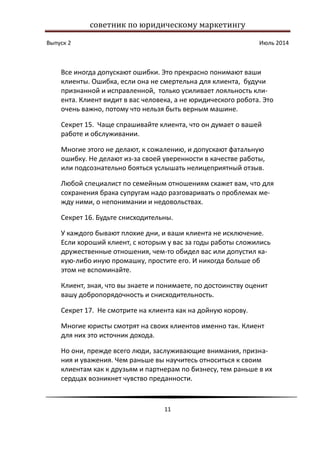 советник по юридическому маркетингу
Выпуск 2 Июль 2014
11
Все иногда допускают ошибки. Это прекрасно понимают ваши
клиенты. Ошибка, если она не смертельна для клиента, будучи
признанной и исправленной, только усиливает лояльность кли-
ента. Клиент видит в вас человека, а не юридического робота. Это
очень важно, потому что нельзя быть верным машине.
Секрет 15. Чаще спрашивайте клиента, что он думает о вашей
работе и обслуживании.
Многие этого не делают, к сожалению, и допускают фатальную
ошибку. Не делают из-за своей уверенности в качестве работы,
или подсознательно бояться услышать нелицеприятный отзыв.
Любой специалист по семейным отношениям скажет вам, что для
сохранения брака супругам надо разговаривать о проблемах ме-
жду ними, о непонимании и недовольствах.
Секрет 16. Будьте снисходительны.
У каждого бывают плохие дни, и ваши клиента не исключение.
Если хороший клиент, с которым у вас за годы работы сложились
дружественные отношения, чем-то обидел вас или допустил ка-
кую-либо иную промашку, простите его. И никогда больше об
этом не вспоминайте.
Клиент, зная, что вы знаете и понимаете, по достоинству оценит
вашу добропорядочность и снисходительность.
Секрет 17. Не смотрите на клиента как на дойную корову.
Многие юристы смотрят на своих клиентов именно так. Клиент
для них это источник дохода.
Но они, прежде всего люди, заслуживающие внимания, призна-
ния и уважения. Чем раньше вы научитесь относиться к своим
клиентам как к друзьям и партнерам по бизнесу, тем раньше в их
сердцах возникнет чувство преданности.
 