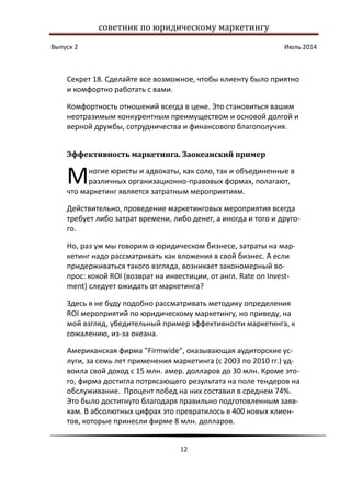 советник по юридическому маркетингу
Выпуск 2 Июль 2014
12
Секрет 18. Сделайте все возможное, чтобы клиенту было приятно
и комфортно работать с вами.
Комфортность отношений всегда в цене. Это становиться вашим
неотразимым конкурентным преимуществом и основой долгой и
верной дружбы, сотрудничества и финансового благополучия.
Эффективность маркетинга. Заокеанский пример
ногие юристы и адвокаты, как соло, так и объединенные в
различных организационно-правовых формах, полагают,
что маркетинг является затратным мероприятиям.
Действительно, проведение маркетинговых мероприятия всегда
требует либо затрат времени, либо денег, а иногда и того и друго-
го.
Но, раз уж мы говорим о юридическом бизнесе, затраты на мар-
кетинг надо рассматривать как вложения в свой бизнес. А если
придерживаться такого взгляда, возникает закономерный во-
прос: кокой ROI (возврат на инвестиции, от англ. Rate on Invest-
ment) следует ожидать от маркетинга?
Здесь я не буду подобно рассматривать методику определения
ROI мероприятий по юридическому маркетингу, но приведу, на
мой взгляд, убедительный пример эффективности маркетинга, к
сожалению, из-за океана.
Американская фирма "Firmwide", оказывающая аудиторские ус-
луги, за семь лет применения маркетинга (с 2003 по 2010 гг.) уд-
воила свой доход с 15 млн. амер. долларов до 30 млн. Кроме это-
го, фирма достигла потрясающего результата на поле тендеров на
обслуживание. Процент побед на них составил в среднем 74%.
Это было достигнуто благодаря правильно подготовленным заяв-
кам. В абсолютных цифрах это превратилось в 400 новых клиен-
тов, которые принесли фирме 8 млн. долларов.
М
 