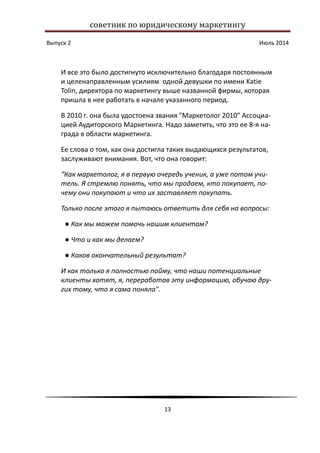 советник по юридическому маркетингу
Выпуск 2 Июль 2014
13
И все это было достигнуто исключительно благодаря постоянным
и целенаправленным усилиям одной девушки по имени Katie
Tolin, директора по маркетингу выше названной фирмы, которая
пришла в нее работать в начале указанного период.
В 2010 г. она была удостоена звания "Маркетолог 2010" Ассоциа-
цией Аудиторского Маркетинга. Надо заметить, что это ее 8-я на-
града в области маркетинга.
Ее слова о том, как она достигла таких выдающихся результатов,
заслуживают внимания. Вот, что она говорит:
“Как маркетолог, я в первую очередь ученик, а уже потом учи-
тель. Я стремлю понять, что мы продаем, кто покупает, по-
чему они покупают и что их заставляет покупать.
Только после этого я пытаюсь ответить для себя на вопросы:
● Как мы можем помочь нашим клиентам?
● Что и как мы делаем?
● Каков окончательный результат?
И как только я полностью пойму, что наши потенциальные
клиенты хотят, я, переработав эту информацию, обучаю дру-
гих тому, что я сама поняла".
 