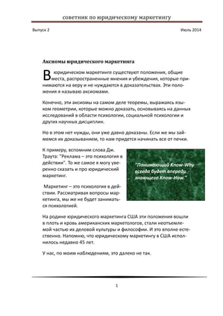 советник по юридическому маркетингу
Выпуск 2 Июль 2014
1
Аксиомы юридического маркетинга
юридическом маркетинге существуют положения, общие
места, распространенные мнения и убеждения, которые при-
нимаются на веру и не нуждаются в доказательствах. Эти поло-
жения я называю аксиомами.
Конечно, эти аксиомы на самом деле теоремы, выражаясь язы-
ком геометрии, которые можно доказать, основываясь на данных
исследований в области психологии, социальной психологии и
других научных дисциплин.
Но в этом нет нужды, они уже давно доказаны. Если же мы зай-
мемся их доказыванием, то нам придется начинать все от печки.
К примеру, вспомним слова Дж.
Траута: "Реклама – это психология в
действии". То же самое я могу уве-
ренно сказать и про юридический
маркетинг.
Маркетинг – это психология в дей-
ствии. Рассматривая вопросы мар-
кетинга, мы же не будет занимать-
ся психологией.
На родине юридического маркетинга США эти положения вошли
в плоть и кровь американских маркетологов, стали неотъемле-
мой частью их деловой культуры и философии. И это вполне есте-
ственно. Напомню, что юридическому маркетингу в США испол-
нилось недавно 45 лет.
У нас, по моим наблюдениям, это далеко не так.
В
"Понимающий Know-Why
всегда будет впереди
знающего Know-How."
 