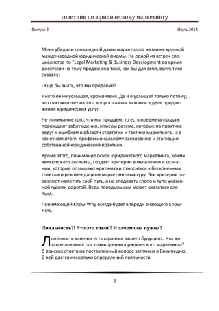 советник по юридическому маркетингу
Выпуск 2 Июль 2014
2
Меня убедили слова одной дамы маркетолога из очень крупной
международной юридической фирмы. На одной из встреч спе-
циалистов по "Legal Marketing & Business Development во время
дискуссии на тему продаж она тихо, как бы для себя, вслух тихо
сказала:
- Еще бы знать, что мы продаем?!
Никто ее не услышал, кроме меня. Да и я услышал только потому,
что считаю ответ на этот вопрос самым важным в деле продви-
жения юридических услуг.
Не понимание того, что мы продаем, то есть предмета продаж
порождают заблуждения, химеры разума, которые на практике
ведут к ошибкам в области стратегии и тактики маркетинга, а в
конечном итоге, профессиональному загниванию и стагнации
собственной юридической практики.
Кроме этого, понимание основ юридического маркетинга, коими
являются его аксиомы, создает критерии в мышлении и созна-
нии, которые позволяют критически относиться к бесконечным
советам и рекомендациям маркетинговых гуру. Эти критерии по-
зволяют наметить свой путь, а не следовать слепо и тупо указан-
ной гурами дорогой. Ведь поводырь сам может оказаться сле-
пым.
Понимающий Know-Why всегда будет впереди знающего Know-
How.
Лояльность?! Что это такое? И зачем она нужна?
ояльность клиента есть гарантия вашего будущего. Что же
такое лояльность с точки зрения юридического маркетинга?
В поисках ответа на поставленный вопрос заглянем в Википедию.
В ней дается несколько определений лояльности.
Л
 