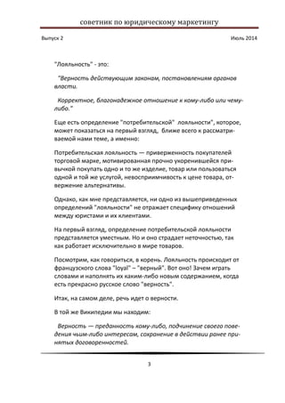 советник по юридическому маркетингу
Выпуск 2 Июль 2014
3
"Лояльность" - это:
"Верность действующим законам, постановлениям органов
власти.
Корректное, благонадежное отношение к кому-либо или чему-
либо."
Еще есть определение "потребительской" лояльности", которое,
может показаться на первый взгляд, ближе всего к рассматри-
ваемой нами теме, а именно:
Потребительская лояльность — приверженность покупателей
торговой марке, мотивированная прочно укоренившейся при-
вычкой покупать одно и то же изделие, товар или пользоваться
одной и той же услугой, невосприимчивость к цене товара, от-
вержение альтернативы.
Однако, как мне представляется, ни одно из вышеприведенных
определений "лояльности" не отражает специфику отношений
между юристами и их клиентами.
На первый взгляд, определение потребительской лояльности
представляется уместным. Но и оно страдает неточностью, так
как работает исключительно в мире товаров.
Посмотрим, как говориться, в корень. Лояльность происходит от
французского слова "loyal" – "верный". Вот оно! Зачем играть
словами и наполнять их каким-либо новым содержанием, когда
есть прекрасно русское слово "верность".
Итак, на самом деле, речь идет о верности.
В той же Википедии мы находим:
Верность — преданность кому-либо, подчинение своего пове-
дения чьим-либо интересам, сохранение в действии ранее при-
нятых договоренностей.
 