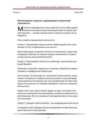 советник по юридическому маркетингу
Выпуск 2 Июль 2014
5
Восемнадцать секретов взращивания клиентской
лояльности
ногие из приведенных ниже секретов в то же самое время
являются конкурентными преимуществами по одной про-
стой причине — многие никогда этого не делали и делать не со-
бираются.
Итак, секреты взращивания лояльности:
Секрет 1. Направляйте клиенту копии любой вашей статьи неза-
висимо от того, опубликована она или нет.
Ваши публикации позволяет клиенту не только быть в курсе про-
исходящих событий, но главное создают возможность по досто-
инству оценить вашу компетентность.
Секрет 2. Приглашайте клиентов на семинары, организованные
вашей фирмой.
Семинары позволяют увидеться с клиентом, обменяться привет-
ствиями и переброситься парой слов.
Но не только. На семинаре вы выступаете в роли учителя, а ваш
клиент становиться на время вашим учеником. В силу распреде-
ления ролей вы становитесь для него авторитетом по теме семи-
нара, если, конечно, не говорить очевидные глупости и изрекать
банальности.
Кроме этого, ваш клиент может придти не один. Он может поя-
виться со знакомыми или партнерами, которые интересуются те-
мой семинара. Эти его знакомые впоследствии могут стать ваши-
ми клиентами.
Секрет 3. Заведите свой newsletter, или информационный листок.
С определенной периодичностью направляйте его бесплатно ва-
шим клиентам и потенциалам.
М
 