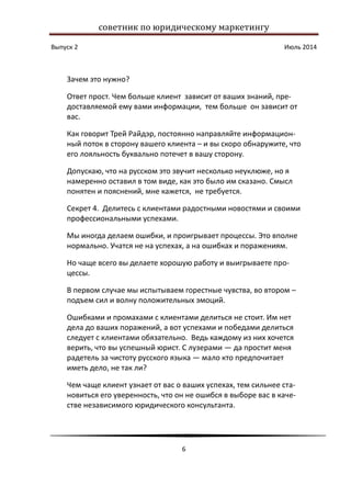 советник по юридическому маркетингу
Выпуск 2 Июль 2014
6
Зачем это нужно?
Ответ прост. Чем больше клиент зависит от ваших знаний, пре-
доставляемой ему вами информации, тем больше он зависит от
вас.
Как говорит Трей Райдэр, постоянно направляйте информацион-
ный поток в сторону вашего клиента – и вы скоро обнаружите, что
его лояльность буквально потечет в вашу сторону.
Допускаю, что на русском это звучит несколько неуклюже, но я
намеренно оставил в том виде, как это было им сказано. Смысл
понятен и пояснений, мне кажется, не требуется.
Секрет 4. Делитесь с клиентами радостными новостями и своими
профессиональными успехами.
Мы иногда делаем ошибки, и проигрывает процессы. Это вполне
нормально. Учатся не на успехах, а на ошибках и поражениям.
Но чаще всего вы делаете хорошую работу и выигрываете про-
цессы.
В первом случае мы испытываем горестные чувства, во втором –
подъем сил и волну положительных эмоций.
Ошибками и промахами с клиентами делиться не стоит. Им нет
дела до ваших поражений, а вот успехами и победами делиться
следует с клиентами обязательно. Ведь каждому из них хочется
верить, что вы успешный юрист. С лузерами — да простит меня
радетель за чистоту русского языка — мало кто предпочитает
иметь дело, не так ли?
Чем чаще клиент узнает от вас о ваших успехах, тем сильнее ста-
новиться его уверенность, что он не ошибся в выборе вас в каче-
стве независимого юридического консультанта.
 