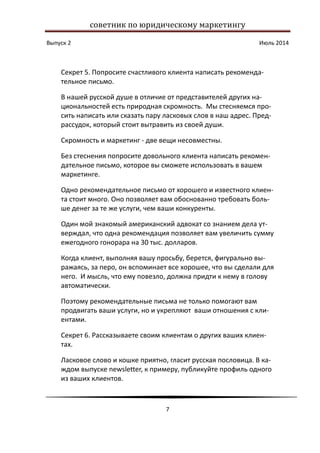 советник по юридическому маркетингу
Выпуск 2 Июль 2014
7
Секрет 5. Попросите счастливого клиента написать рекоменда-
тельное письмо.
В нашей русской душе в отличие от представителей других на-
циональностей есть природная скромность. Мы стесняемся про-
сить написать или сказать пару ласковых слов в наш адрес. Пред-
рассудок, который стоит вытравить из своей души.
Скромность и маркетинг - две вещи несовместны.
Без стеснения попросите довольного клиента написать рекомен-
дательное письмо, которое вы сможете использовать в вашем
маркетинге.
Одно рекомендательное письмо от хорошего и известного клиен-
та стоит много. Оно позволяет вам обоснованно требовать боль-
ше денег за те же услуги, чем ваши конкуренты.
Один мой знакомый американский адвокат со знанием дела ут-
верждал, что одна рекомендация позволяет вам увеличить сумму
ежегодного гонорара на 30 тыс. долларов.
Когда клиент, выполняя вашу просьбу, берется, фигурально вы-
ражаясь, за перо, он вспоминает все хорошее, что вы сделали для
него. И мысль, что ему повезло, должна придти к нему в голову
автоматически.
Поэтому рекомендательные письма не только помогают вам
продвигать ваши услуги, но и укрепляют ваши отношения с кли-
ентами.
Секрет 6. Рассказываете своим клиентам о других ваших клиен-
тах.
Ласковое слово и кошке приятно, гласит русская пословица. В ка-
ждом выпуске newsletter, к примеру, публикуйте профиль одного
из ваших клиентов.
 