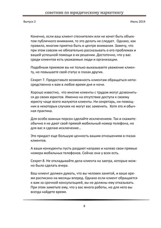 советник по юридическому маркетингу
Выпуск 2 Июль 2014
8
Конечно, если ваш клиент стеснителен или не хочет быть объек-
том публичного внимания, то это делать не следует. Однако, как
правило, многим приятно быть в центре внимания. Замечу, что
при этом совсем не обязательно рассказывать о его проблемах и
вашей успешной помощи в их решении. Достаточно, что у вас
среди клиентов есть уважаемые люди и организации.
Подобным приемом вы не только выказываете уважение клиен-
ту, но повышаете свой статус в глазах других.
Секрет 7. Предоставьте возможность клиентам обращаться непо-
средственно к вам в любое время дня и ночи.
Хорошо известно, что многие клиенты с трудом могут дозвонить-
ся до своих юристов. Именно на отсутствие доступа к своему
юристу чаще всего жалуются клиенты. Ни секретарь, ни помощ-
ник в некоторых случаях не могут вас заменить. Хотя это и обыч-
ная практика.
Для особо важных персон сделайте исключением. Так и скажите:
обычно я не дают свой прямой мобильный номер телефона, но
для вас я сделаю исключение…
Это придаст еще большую ценность вашим отношениям в глазах
клиентов.
А ваши конкуренты пусть раздают направо и налево свои прямые
номера мобильных телефонов. Сейчас они у всех есть.
Секрет 8. Не откладывайте дела клиента на завтра, которые мож-
но было сделать вчера.
Ваш клиент должен думать, что вы человек занятой, и ваше вре-
мя расписано на месяцы вперед. Однако если клиент обращается
к вам за срочной консультацией, вы не должны ему отказывать.
При этом заметьте ему, что у вас много работы, но для него вы
всегда найдете время.
 