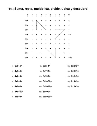 14. ¡Suma, resta, multiplica, divide, ubica y descubre!
1) 6x9–1=
2) 4x9–5=
3) 4x8+1=
4) 6x9+1=
5) 4x9–1=
6) 3x9–10=
7) 4x9+1=
8) 7x8–1=
9) 8x7+1=
10) 8x9+7=
11) 3x9+50=
12) 5x9+10=
13) 8x9+3=
14) 7x9+30=
15) 8x8+9=
16) 6x9+1=
17) 7x8–3=
18) 8x9–1=
19) 9x8+1=
 