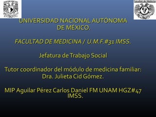 UNIVERSIDAD NACIONAL AUTÓNOMAUNIVERSIDAD NACIONAL AUTÓNOMA
DE MÉXICO.DE MÉXICO.
FACULTAD DE MEDICINA / U.M.F.#31 IMSS.FACULTAD DE MEDICINA / U.M.F.#31 IMSS.
Jefatura deTrabajo SocialJefatura deTrabajo Social
Tutor coordinador del módulo de medicina familiar:Tutor coordinador del módulo de medicina familiar:
Dra. Julieta Cid Gómez.Dra. Julieta Cid Gómez.
MIP Aguilar Pérez Carlos Daniel FM UNAM HGZ#47MIP Aguilar Pérez Carlos Daniel FM UNAM HGZ#47
IMSS.IMSS.
 