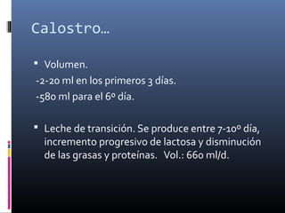 Calostro…
 Volumen.
-2-20 ml en los primeros 3 días.
-580 ml para el 6º día.
 Leche de transición. Se produce entre 7-10º día,
incremento progresivo de lactosa y disminución
de las grasas y proteínas. Vol.: 660 ml/d.
 