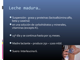 Leche madura…
Suspensión: grasa y proteínas (lactoalbúmina alfa,
beta y caseína)
en una solución de carbohidratos y minerales,
vitaminas (excepto K).
15º día y se continua hasta por 15 meses.
Madre lactante – produce 750 – 1200 ml/d.
Suero: Interleucina 6.
 