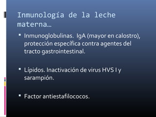 Inmunología de la leche
materna…
 Inmunoglobulinas. IgA (mayor en calostro),
protección específica contra agentes del
tracto gastrointestinal.
 Lípidos. Inactivación de virus HVS I y
sarampión.
 Factor antiestafilococos.
 