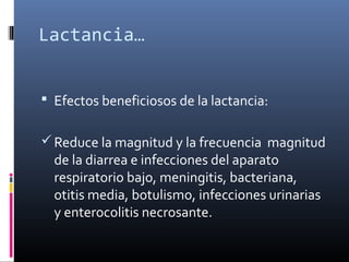 Lactancia…
 Efectos beneficiosos de la lactancia:
Reduce la magnitud y la frecuencia magnitud
de la diarrea e infecciones del aparato
respiratorio bajo, meningitis, bacteriana,
otitis media, botulismo, infecciones urinarias
y enterocolitis necrosante.
 