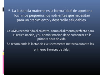  La lactancia materna es la forma ideal de aportar a
los niños pequeños los nutrientes que necesitan
para un crecimiento y desarrollo saludables.
La OMS recomienda el calostro como el alimento perfecto para
el recién nacido, y su administración debe comenzar en la
primera hora de vida.
Se recomienda la lactancia exclusivamente materna durante los
primeros 6 meses de vida.
 