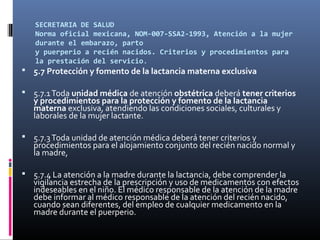 SECRETARIA DE SALUD
Norma oficial mexicana, NOM-007-SSA2-1993, Atención a la mujer
durante el embarazo, parto
y puerperio a recién nacidos. Criterios y procedimientos para
la prestación del servicio.
 5.7 Protección y fomento de la lactancia materna exclusiva
 5.7.1Toda unidad médica de atención obstétrica deberá tener criterios
y procedimientos para la protección y fomento de la lactancia
materna exclusiva, atendiendo las condiciones sociales, culturales y
laborales de la mujer lactante.
 5.7.3Toda unidad de atención médica deberá tener criterios y
procedimientos para el alojamiento conjunto del recién nacido normal y
la madre,
 5.7.4 La atención a la madre durante la lactancia, debe comprender la
vigilancia estrecha de la prescripción y uso de medicamentos con efectos
indeseables en el niño. El médico responsable de la atención de la madre
debe informar al médico responsable de la atención del recién nacido,
cuando sean diferentes, del empleo de cualquier medicamento en la
madre durante el puerperio.
 