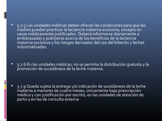  5.7.5 Las unidades médicas deben ofrecer las condiciones para que las
madres puedan practicar la lactancia materna exclusiva, excepto en
casos médicamente justificados. Deberá informarse diariamente a
embarazadas y puérperas acerca de los beneficios de la lactancia
materna exclusiva y los riesgos derivados del uso del biberón y leches
industrializadas.
 5.7.6 En las unidades médicas, no se permite la distribución gratuita y la
promoción de sucedáneos de la leche materna.
 5.7.9 Queda sujeta la entrega y/o indicación de sucedáneos de la leche
materna a menores de cuatro meses, únicamente bajo prescripción
médica y con justificación por escrito, en las unidades de atención de
parto y en las de consulta externa
 