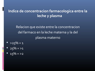 Indice de concentracion farmacologica entre la
leche y plasma
Relacion que existe entre la concentracion
del farmaco en la leche materna y la del
plasma materno
 >25% = 1
 25% = >1
 15% = >2
 