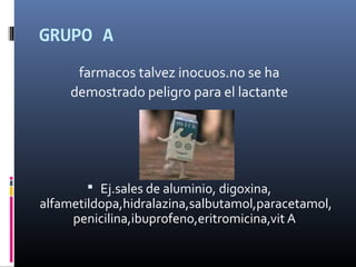 GRUPO A
farmacos talvez inocuos.no se ha
demostrado peligro para el lactante
 Ej.sales de aluminio, digoxina,
alfametildopa,hidralazina,salbutamol,paracetamol,
penicilina,ibuprofeno,eritromicina,vit A
 