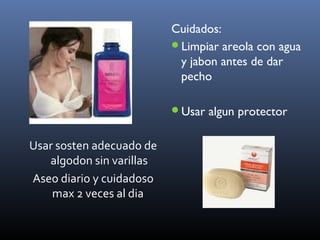 Usar sosten adecuado de
algodon sin varillas
Aseo diario y cuidadoso
max 2 veces al dia
Cuidados:
Limpiar areola con agua
y jabon antes de dar
pecho
Usar algun protector
 