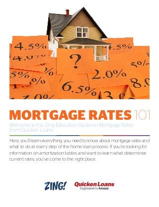 Welcome to the Zing Education Guide on Mortgage Rates
from Quicken Loans.
Here, you’ll learn everything you need to know about mortgage rates and
what to do at every step of the home loan process. If you’re looking for
information on amortization tables and want to learn what determines
current rates, you’ve come to the right place.
MORTGAGE RATES 101
 