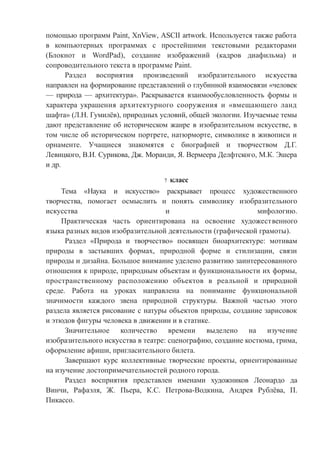 помощью программ Paint, XnView, ASCII artwork. Используется также работа
в компьютерных программах с простейшими текстовыми редакторами
(Блокнот и WordPad), создание изображений (кадров диафильма) и
сопроводительного текста в программе Paint.
Раздел восприятия произведений изобразительного искусства
направлен на формирование представлений о глубинной взаимосвязи «человек
— природа — архитектура». Раскрывается взаимообусловленность формы и
характера украшения архитектурного сооружения и «вмещающего ланд
шафта» (Л.Н. Гумилёв), природных условий, общей экологии. Изучаемые темы
дают представление об историческом жанре в изобразительном искусстве, в
том числе об историческом портрете, натюрморте, символике в живописи и
орнаменте. Учащиеся знакомятся с биографией и творчеством Д.Г.
Левицкого, В.И. Сурикова, Дж. Моранди, Я. Вермеера Делфтского, М.К. Эшера
и др.
7 класс
Тема «Наука и искусство» раскрывает процесс художественного
творчества, помогает осмыслить и понять символику изобразительного
искусства и мифологию.
Практическая часть ориентирована на освоение художественного
языка разных видов изобразительной деятельности (графической грамоты).
Раздел «Природа и творчество» посвящен биоархитектуре: мотивам
природы в застывших формах, природной форме и стилизации, связи
природы и дизайна. Большое внимание уделено развитию заинтересованного
отношения к природе, природным объектам и функциональности их формы,
пространственному расположению объектов в реальной и природной
среде. Работа на уроках направлена на понимание функциональной
значимости каждого звена природной структуры. Важной частью этого
раздела является рисование с натуры объектов природы, создание зарисовок
и этюдов фигуры человека в движении и в статике.
Значительное количество времени выделено на изучение
изобразительного искусства в театре: сценографию, создание костюма, грима,
оформление афиши, пригласительного билета.
Завершают курс коллективные творческие проекты, ориентированные
на изучение достопримечательностей родного города.
Раздел восприятия представлен именами художников Леонардо да
Винчи, Рафаэля, Ж. Пьера, К.С. Петрова-Водкина, Андрея Рублёва, П.
Пикассо.
 