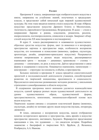 8 класс
Программа 8 класса, завершающая курс изобразительного искусства в
школе, направлена на углубление знаний, полученных в предыдущих
классах, и представляет собой начальный курс мировой художественной
культуры. На этом этапе вводится понятие стиля в искусстве. В главе «Образы
искусства» представлено искусство Древнего Египта и Месопотамии,
Античности, европейского Средневековья, Возрождения. И далее — стили и
направления: барокко и рококо, классицизм, романтизм, реализм,
импрессионизм, постимпрессионизм, символизм и модерн. Завершает обзор
стилей искусство XX века (модернизм и постмодернизм).
В курсе 8 класса рассматриваются и осваиваются художественно-
образные средства искусства: форма, цвет (в живописи и в интерьере),
пространство картины и пространство мира, особенности восприятия
искусства, его понимания и осмысления (живопись, графика, скульптура,
архитектура, дизайн, декоративно-прикладное искусство). Раскрывается
понятие импровизации в разных видах искусства, рассматриваются
взаимосвязи «ритм — мелодия — динамика»; «равновесие — статика —
динамика — симметрия», их роль в искусстве. Даётся представление о связи
формы и содержания в искусстве. Осваивается взаимосвязь «композиция —
конструкция — структура» на плоскости, в объёме, в пространстве.
Большое значение в программе 8 класса придаётся самостоятельной
проектной и исследовательской деятельности учащихся, способствующей
развитию их творческой инициативы, креативности и социальности.
Предлагаются комплексные развивающие методики развития у школьников
стремления к самообразованию в области искусства.
В содержании программы много внимания уделяется взаимодействию
искусств, единой природе разных видов художественной деятельности на
уровне художественного образа, художественной формы,
пространственности, композиции, эмоционально-образной основе всех
видов искусства.
Творческие задания связаны с созданием пластической формы (живопись,
скульптура, дизайн) по мотивам других видов искусства (музыка, литература,
движение).
В темах, связанных с восприятием искусства, нашли отображение
понятия исторического времени и пространства, связь времён в искусстве:
пространство прошлого, настоящего, будущего. Формируется представление
школьников о том, что художники — это свидетели истории. Подробное
знакомство с биографией и творчеством М.А. Врубеля, Д. Веласкеса,
Рембрандта, А.А. Иванова.
 