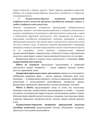 одного искусства в область другого. Таким образом развивается фантазия
ребёнка, его художественно-образное мышление, способность к творчеству
и индивидуальность.
* 3. Художественно-образное восприятие произведений
изобразительного искусства (развитие способностей понимать, ценить и
любить изобразительное искусство).
Занятия, посвящённые восприятию произведений изобразительного
искусства, связаны с систематическим развитием у учащихся сознательного
подхода к восприятию эстетического в действительности и искусстве, а также
к собственной творческой деятельности. Они направлены на развитие у
школьников способности воспринимать, понимать, переживать и ценить
произведения искусства. Этот раздел имеет относительно самостоятельную
систему учебных задач. В процессе освоения предложенного в программе
материала учащиеся получают представление о видах пластических искусств,
об их специфике, учатся выявлять содержательные моменты
художественной формы, выразительные особенности языка в произведениях
искусства, накапливают знания и представления об искусстве и его истории.
Направления работы в каждом классе реализуются в следующих видах
художественной деятельности.
Работа на плоскости предполагает использование в творческой
деятельности разных материалов — гуаши, акварели, цветных мелков,
пастели, карандашей, туши.
Декоративно-прикладные виды деятельности связаны со стилизацией и
обобщением природных форм — цветов, деревьев, животных, рыб, птиц,
насекомых — в декоративные (орнамент, элементы украшения, декоративные
композиции с использованием разнообразных материалов: красок,
фломастеров, карандашей, применением техники аппликации, коллажа).
Работа в объёме предусматривает лепку из глины или пластилина;
бумажную пластику; художественное конструирование и дизайн — создание
несложных геометрических форм из бумаги, использование в работе готовых
объёмных форм (коробок разной величины, пузырьков, пластмассовых форм,
упаковок), природных материалов (веток, листьев, шишек, камней, ракушек
и др.).
Художественно-творческое восприятие произведений искусства
(музейная педагогика) предусматривает беседы, обсуждения, экскурсии,
проектные и исследовательские работы.
 