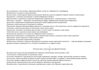 Рассматривать и обсуждать творческие работы детей, их особенности и своеобразие.
Изображать по памяти и представлению.
Использовать элементарные правила композиции. Выделять цветом и формой главный элемент в композиции.
Передавать с помощью аппликации и линий изображение объекта.
Представлять и передавать в рисунке направления «вертикально», «горизонтально», «наклонно»
Работать с натурой — передавать геометрическую форму графическими материалами (карандаш).
Выполнять упражнения на проведение различных линий графическими материалами.
Работать самостоятельно по подсказке в учебнике
Передавать характер объёмной формы предмета с помощью света и тени (светотень, тень на поверхности предмета).
Создавать тональную растяжку из нескольких тонов одного цвета.
Передавать тональные отношения при условии, что свет падает на предмет слева сверху
Самостоятельно составлять композицию для натюрморта.
Распределять предметы по планам на изобразительной плоскости.
Выполнять композицию с натюрмортом, когда предметная плоскость находится ниже линии горизонта
Передавать линию горизонта и перспективу улицы.
Передавать воздушную перспективу в рисунке.
Изображать человека в открытом пространстве на разных планах картинной плоскости — передача формы и размеров
фигуры человека в зависимости от степени её удалённости от первого плана
3
Путешествие в мир искусства Древней Греции
5
Воспринимать искусство рассматриваемого периода и высказывать своё суждение о нём.
Участвовать в обсуждениях по изучаемым темам.
Различать материалы и инструменты скульптора, живописца, ювелира, гончара, архитектора, резчика по камню.
Осознавать, каким способом художник создаёт художественный образ и отражает в своём произведении события.
Различать жанры изобразительного искусства, средства художественной выразительности.
Группировать произведения искусства по жанрам и объяснять своё решение.
Воспринимать, эмоционально оценивать произведение, давать ему образную характеристику
 