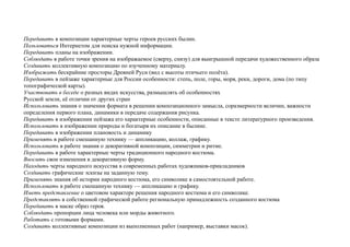 Передавать в композиции характерные черты героев русских былин.
Пользоваться Интернетом для поиска нужной информации.
Передавать планы на изображении.
Соблюдать в работе точки зрения на изображаемое (сверху, снизу) для выигрышной передачи художественного образа
Создавать коллективную композицию по изученному материалу.
Изображать бескрайние просторы Древней Руси (вид с высоты птичьего полёта).
Передавать в пейзаже характерные для России особенности: степь, поле, горы, моря, реки, дороги, дома (по типу
топографической карты).
Участвовать в беседе о разных видах искусства, размышлять об особенностях
Русской земли, её отличии от других стран
Использовать знания о значении формата в решении композиционного замысла, соразмерности величин, важности
определения первого плана, динамики в передаче содержания рисунка.
Передавать в изображении пейзажа его характерные особенности, описанные в тексте литературного произведения.
Использовать в изображении природы и богатыря их описание в былине.
Передавать в изображении плановость и динамику
Применять в работе смешанную технику — аппликацию, коллаж, графику.
Использовать в работе знания о декоративной композиции, симметрии и ритме.
Передавать в работе характерные черты традиционного народного костюма.
Вносить свои изменения в декоративную форму.
Находить черты народного искусства в современных работах художников-прикладников
Создавать графические эскизы на заданную тему.
Применять знания об истории народного костюма, его символике в самостоятельной работе.
Использовать в работе смешанную технику — аппликацию и графику.
Иметь представление о цветовом характере решения народного костюма и его символике.
Представлять в собственной графической работе региональную принадлежность созданного костюма
Передавать в маске образ героя.
Соблюдать пропорции лица человека или морды животного.
Работать с готовыми формами.
Создавать коллективные композиции из выполненных работ (например, выставки масок).
 