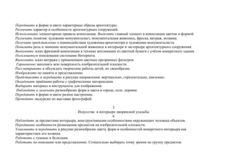 Передавать в форме и цвете характерные образы архитектуры.
Различать характер и особенности архитектурных сооружений.
Использовать элементарные правила композиции. Выделять главный элемент в композиции цветом и формой
Различать понятия: художник-монументалист, монументальная живопись, фреска, витраж, мозаика.
Получать представление о взаимодействии художника-архитектора и художника-монументалиста.
Понимать роль и значение монументальной живописи в интерьере и экстерьере архитектурного сооружения.
Выполнять эскиз фризовой композиции в технике аппликации из цветной бумаги с учётом конкретного здания.
Пользоваться поисковыми системами Интернета.
Выполнять эскиз витража с применением цветных прозрачных фильтров
Гармонично заполнять всю поверхность изобразительной плоскости.
Рассматривать и обсуждать творческие работы детей, их своеобразие.
Изображать по памяти и представлению.
Представлять и передавать в рисунке направления: вертикально, горизонтально, наклонно.
Овладевать приёмами работы с графическими материалами.
Выбирать материал и инструменты для изображения.
Наблюдать и замечать разнообразие форм и цвета в городе, селе, деревне.
Передавать в форме и цвете разное настроение.
Проводить экскурсии по выставке фотографий.
3
Искусство в интерьере дворянской усадьбы
6
Наблюдать за предметами интерьера, конструктивными особенностями окружающих человека объектов.
Передавать особенности размещения предметов на изобразительной плоскости.
Улавливать и передавать в рисунке разнообразие цвета, форм и особенностей конкретного интерьера как
характеристики его хозяина.
Работать с гуашью и белилами.
Работать по описанию или представлению. Сознательно выбирать точку зрения на группу предметов.
 