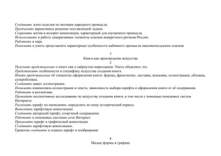Создавать эскиз изделия по мотивам народного промысла.
Предлагать вариативное решение поставленной задачи.
Сохранять мотив и колорит композиции, характерный для изучаемого промысла.
Использовать в работе декоративные элементы платков конкретного региона России.
Работать в паре.
Понимать и уметь представлять характерные особенности набивного промысла павловопосадских платков
7
Книга как произведение искусства
2
Получать представление о книге как о свёрнутом мироздании. Уметь объяснять это.
Представлять особенности и специфику искусства создания книги.
Иметь представление об элементах оформления книги: форзац, фронтиспис, заставка, концовка, иллюстрации, обложка,
суперобложка.
Создавать макет, иллюстрации.
Понимать взаимосвязь иллюстрации и текста, зависимость выбора шрифта и оформления книги от её содержания.
Работать в коллективе.
Проводить коллективное исследование по искусству создания книги, в том числе с помощью поисковых систем
Интернета
Различать шрифт по написанию, определять по нему исторический период.
Выполнять шрифтовую композицию.
Создавать авторский шрифт, созвучный содержанию.
Работать в поисковых системах сети Интернет
Применять шрифт в графической композиции.
Создавать шрифтовую композицию.
Грамотно соединять в плакате шрифт и изображение
8
Малые формы в графике
 