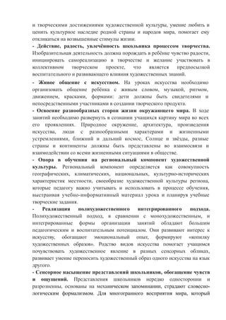 и творческими достижениями художественной культуры, умение любить и
ценить культурное наследие родной страны и народов мира, помогает ему
откликаться на возвышенные стимулы жизни.
- Действие, радость, увлечённость школьника процессом творчества.
Изобразительная деятельность должна порождать в ребёнке чувство радости,
инициировать самореализацию в творчестве и желание участвовать в
коллективном творческом проекте, что является предпосылкой
воспитательного и развивающего влияния художественных знаний.
- Живое общение с искусством. На уроках искусства необходимо
организовать общение ребёнка с живым словом, музыкой, ритмом,
движением, красками, формами: дети должны быть свидетелями и
непосредственными участниками в создании творческого продукта.
- Освоение разнообразных сторон жизни окружающего мира. В ходе
занятий необходимо развернуть в сознании учащихся картину мира во всех
его проявлениях. Природное окружение, архитектура, произведения
искусства, люди с разнообразными характерами и жизненными
устремлениями, ближний и дальний космос, Солнце и звёзды, разные
страны и континенты должны быть представлены во взаимосвязи и
взаимодействии со всеми жизненными ситуациями в обществе.
- Опора в обучении на региональный компонент художественной
культуры. Региональный компонент определяется как совокупность
географических, климатических, национальных, культурно-исторических
характеристик местности, своеобразие художественной культуры региона,
которые педагогу важно учитывать и использовать в процессе обучения,
выстраивая учебно-информативный материал урока и планируя учебные
творческие задания.
- Реализация полихудожественного интегрированного подхода.
Полихудожественный подход, в сравнении с монохудожественным, и
интегрированные формы организации занятий обладают большим
педагогическим и воспитательным потенциалом. Они развивают интерес к
искусству, обогащают эмоциональный опыт, формируют «копилку
художественных образов». Родство видов искусства помогает учащимся
почувствовать художественное явление в разных сенсорных обликах,
развивает умение переносить художественный образ одного искусства на язык
другого.
- Сенсорное насыщение представлений школьников, обогащение чувств
и ощущений. Представления школьников нередко односторонни и
разрозненны, основаны на механическом запоминании, страдают словесно-
логическим формализмом. Для многогранного восприятия мира, который
 