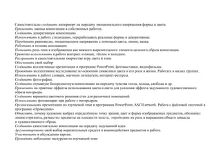 Самостоятельно создавать натюрморт на передачу эмоционального напряжения формы и цвета.
Применять законы композиции в собственных работах.
Создавать декоративную композицию.
Использовать в работе стилизацию, перерабатывать реальные формы в декоративные.
Передавать равновесие, эмоциональное напряжение с помощью цвета, линии, мазка.
Работать в технике аппликации
Понимать роль тени в изображении как важного выразительного элемента цельного образа композиции.
Грамотно использовать в работе контраст и нюанс, тёплое и холодное.
Раскрывать в самостоятельном творчестве игру света и тени.
Обосновать свой выбор
Создавать коллективные презентации в программе PowerPoint, фотовыставки, видеофильмы.
Проводить коллективное исследование по освоению символики цвета и его роли в жизни. Работать в малых группах.
Использовать в работе словари, научную литературу, интернет-ресурсы.
Создавать фотографии.
Создавать отрывную беспредметную композицию на передачу чувства тепла, холода, свободы и др.
Применять на практике эффекты использования цвета и света для усиления эффекта задуманного художественного
образа интерьера.
Создавать варианты цветового решения стен для различных помещений.
Использовать фотоаппарат при работе с интерьером.
Организовывать презентации по изучаемой теме в программах PowerPoint, ASCII artwork. Работа с файловой системой в
программе «Проводник»
Объяснять, почему художник выбрал определённую точку зрения, цвет и форму изображаемых предметов, обозначил
линию горизонта, разместил предметы на плоскости холста; определять их роль в выражении общего замысла
и художественного образа.
Создавать самостоятельно композицию на передачу задуманной идеи.
Аргументировать свой выбор выразительных средств и взаимодействия предметов в работе.
Участвовать в обсуждении картин.
Проводить небольшие экскурсии по изучаемой теме
 